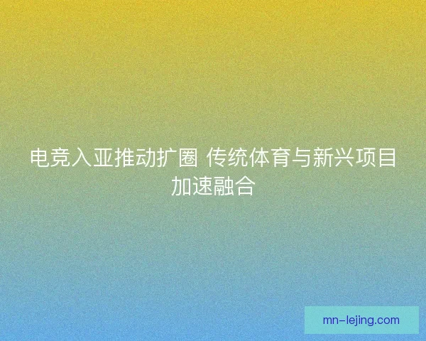 电竞入亚推动扩圈 传统体育与新兴项目加速融合