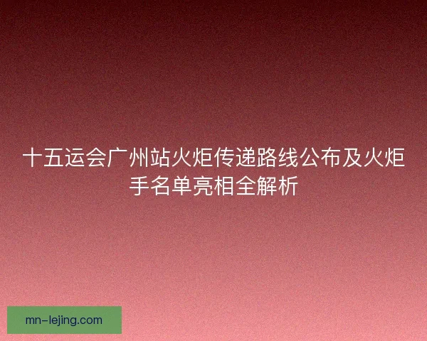 十五运会广州站火炬传递路线公布及火炬手名单亮相全解析